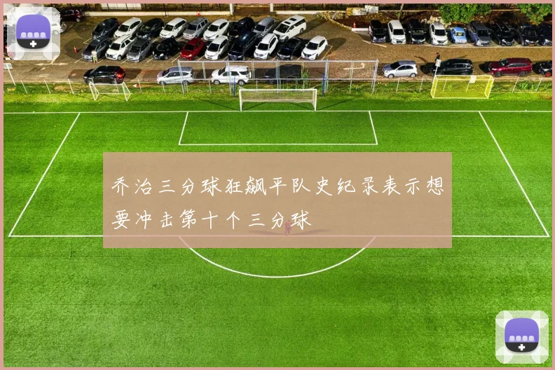 乔治三分球狂飙平队史纪录表示想要冲击第十个三分球