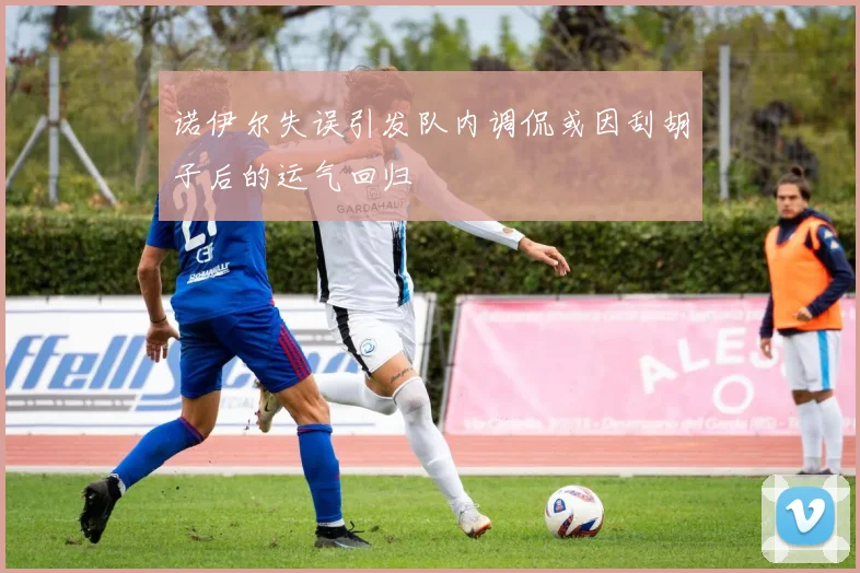 诺伊尔失误引发队内调侃或因刮胡子后的运气回归