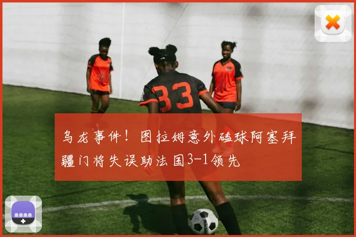 乌龙事件！图拉姆意外磕球阿塞拜疆门将失误助法国3-1领先