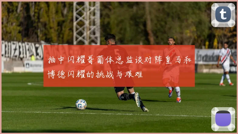抽中闪耀哥葡体总监谈对阵皇马和博德闪耀的挑战与艰难