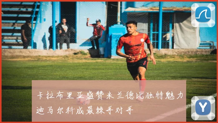 卡拉布里亚盛赞米兰德比独特魅力迪马尔科成最棘手对手