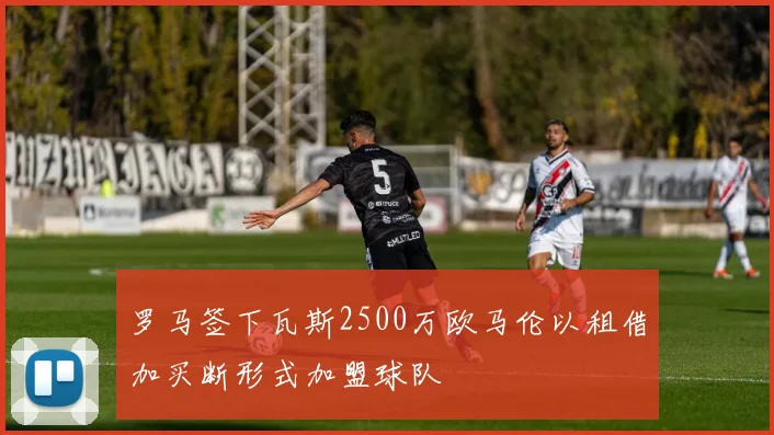 罗马签下瓦斯2500万欧马伦以租借加买断形式加盟球队