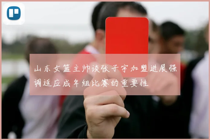 山东女篮主帅谈张子宇加盟进展强调适应成年组比赛的重要性