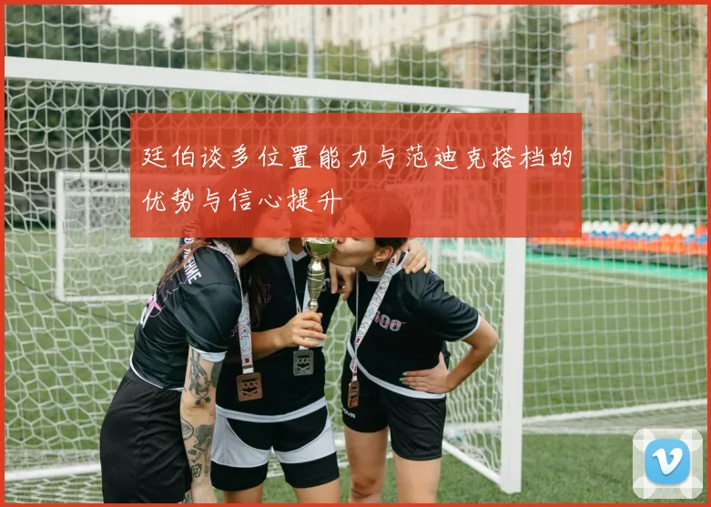 廷伯谈多位置能力与范迪克搭档的优势与信心提升