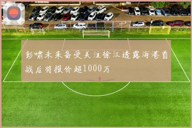 彭啸未来备受关注徐江透露海港首战后将报价超1000万