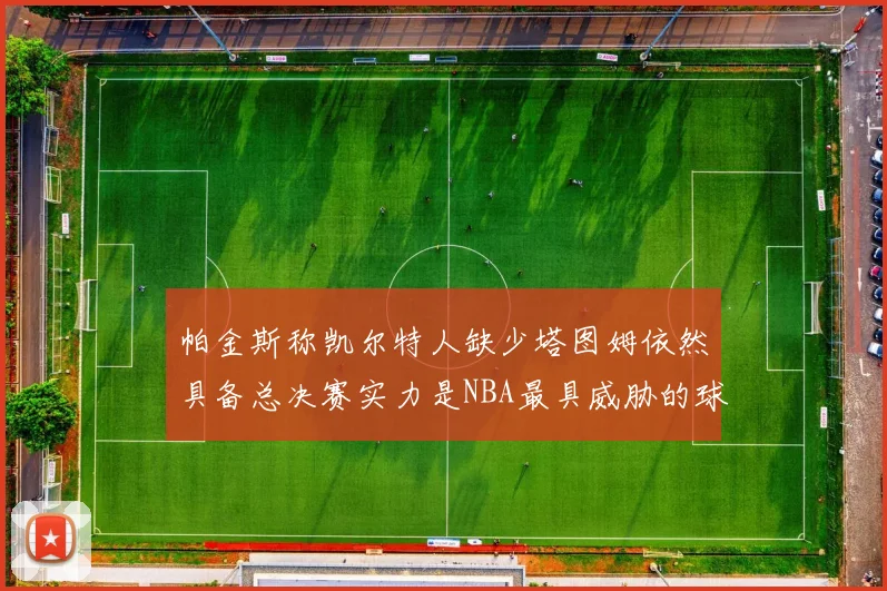 帕金斯称凯尔特人缺少塔图姆依然具备总决赛实力是NBA最具威胁的球队