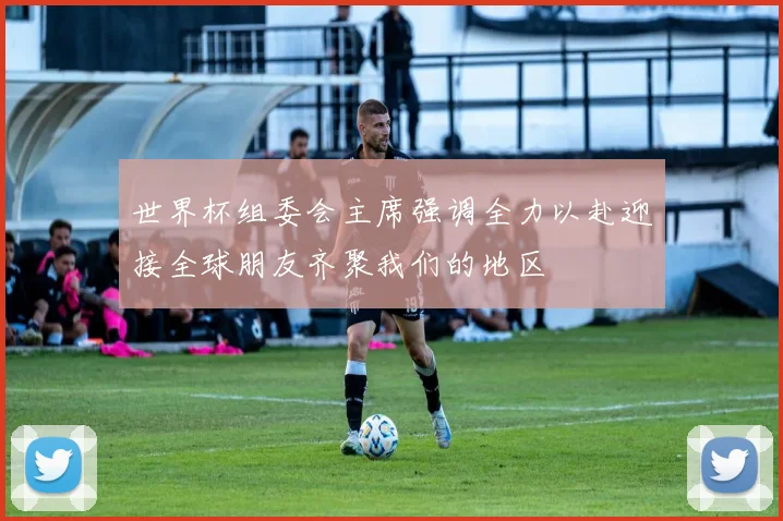 世界杯组委会主席强调全力以赴迎接全球朋友齐聚我们的地区