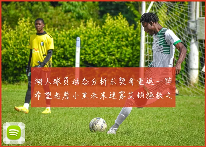 湖人球员动态分析东契奇重返一阵希望老詹小里未来迷雾艾顿拯救之战前景探讨
