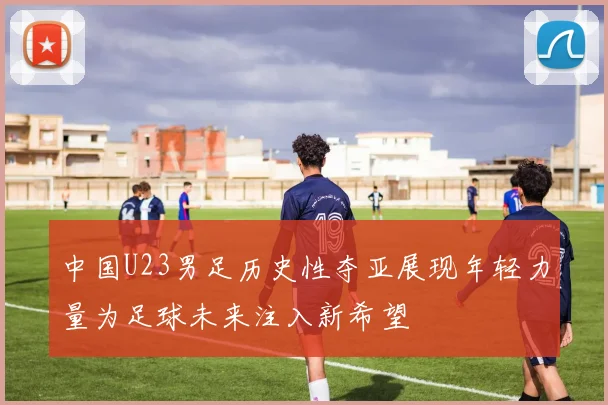 中国U23男足历史性夺亚展现年轻力量为足球未来注入新希望