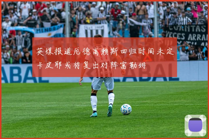 英媒报道厄德高赖斯回归时间未定卡皮耶或将复出对阵富勒姆
