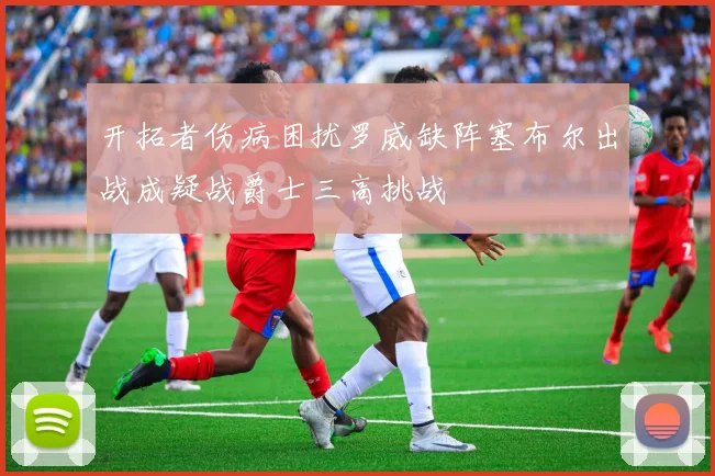 开拓者伤病困扰罗威缺阵塞布尔出战成疑战爵士三高挑战