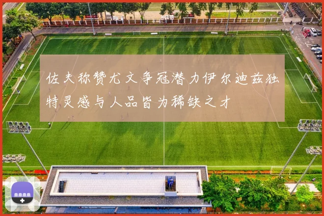 佐夫称赞尤文争冠潜力伊尔迪兹独特灵感与人品皆为稀缺之才