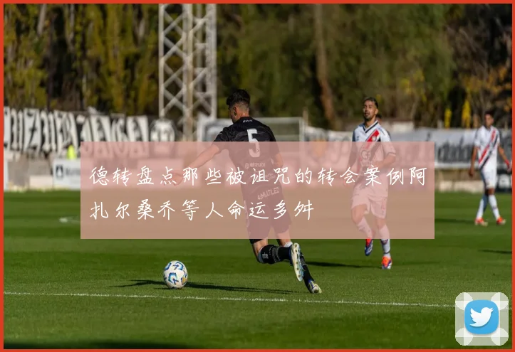 德转盘点那些被诅咒的转会案例阿扎尔桑乔等人命运多舛