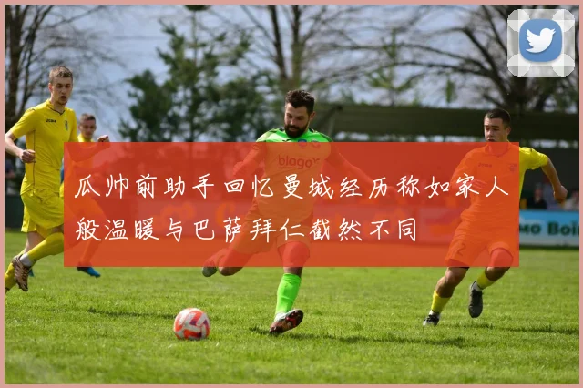 瓜帅前助手回忆曼城经历称如家人般温暖与巴萨拜仁截然不同