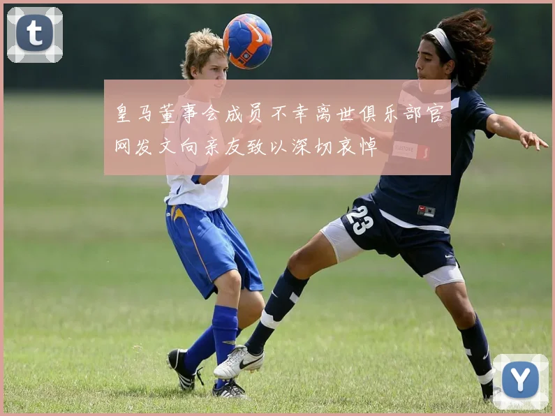 皇马董事会成员不幸离世俱乐部官网发文向亲友致以深切哀悼