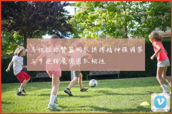 马祖拉称赞篮网队拼搏精神强调第三节逆转展现团队韧性