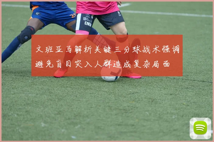 文班亚马解析关键三分球战术强调避免盲目突入人群造成复杂局面