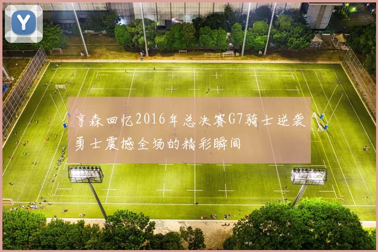 亨森回忆2016年总决赛G7骑士逆袭勇士震撼全场的精彩瞬间