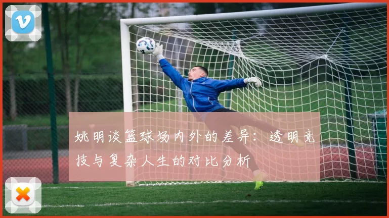 姚明谈篮球场内外的差异：透明竞技与复杂人生的对比分析